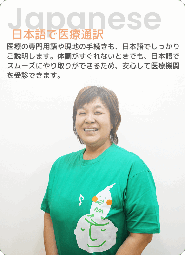 Japanese | 日本語で医療通訳 - 医療の専門用語や現地の手続きも、日本語でしっかりご説明します。体調がすぐれないときでも、日本語でスムーズにやり取りができるため、安心して医療機関を受診できます。